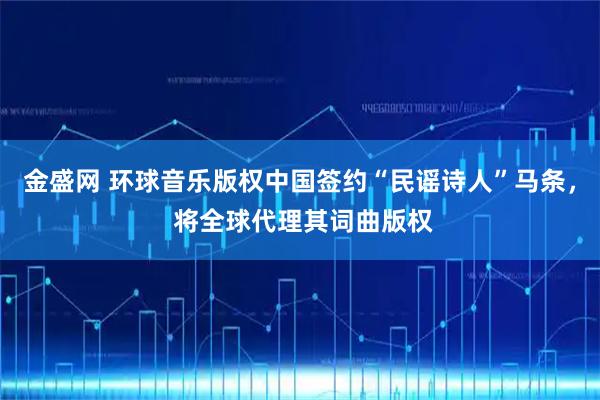 金盛网 环球音乐版权中国签约“民谣诗人”马条， 将全球代理其词曲版权