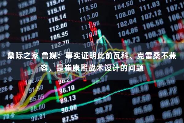 鼎际之家 鲁媒：事实证明此前瓦科、克雷桑不兼容，是崔康熙战术设计的问题