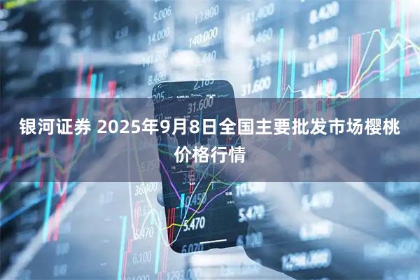 银河证券 2025年9月8日全国主要批发市场樱桃价格行情