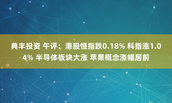 典丰投资 午评：港股恒指跌0.18% 科指涨1.04% 半导体板块大涨 苹果概念涨幅居前