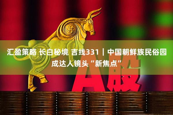 汇盈策略 长白秘境 吉线331｜中国朝鲜族民俗园成达人镜头“新焦点”