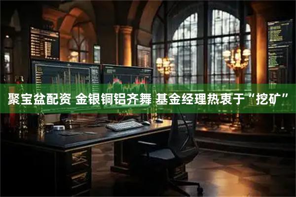 聚宝盆配资 金银铜铝齐舞 基金经理热衷于“挖矿”