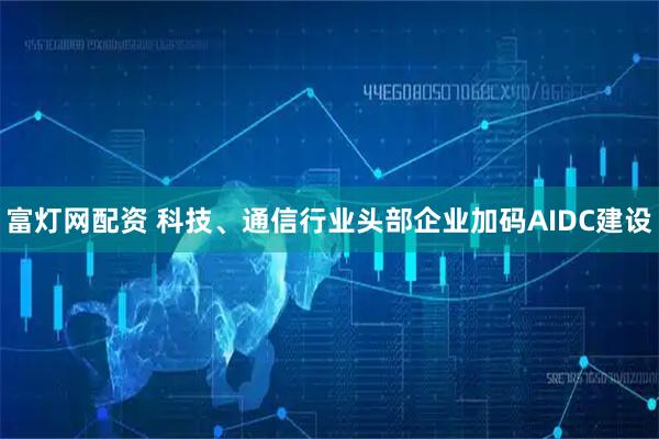 富灯网配资 科技、通信行业头部企业加码AIDC建设