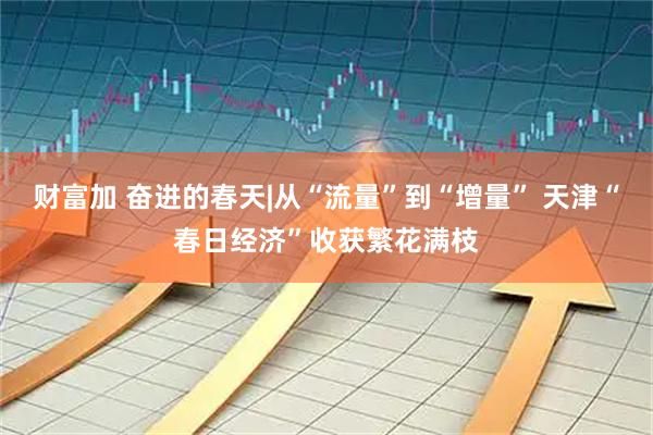 财富加 奋进的春天|从“流量”到“增量” 天津“春日经济”收获繁花满枝