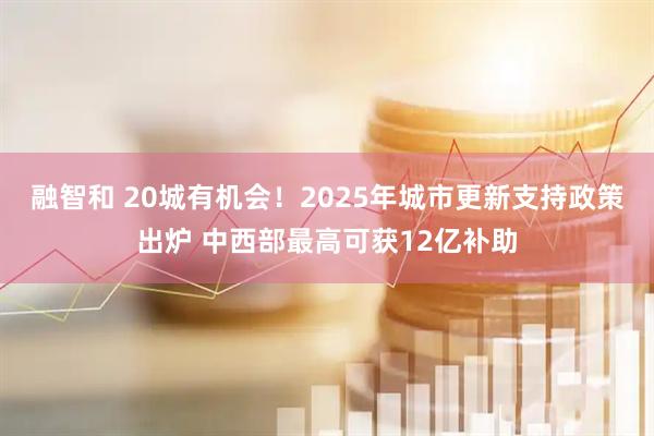 融智和 20城有机会！2025年城市更新支持政策出炉 中西部最高可获12亿补助