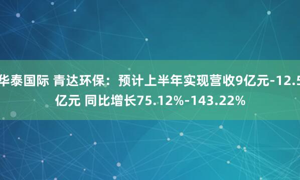 华泰国际 青达环保：预计上半年实现营收9亿元-12.5亿元 同比增长75.12%-143.22%
