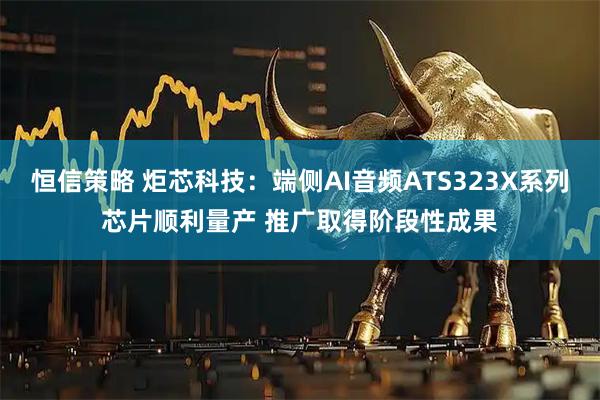 恒信策略 炬芯科技：端侧AI音频ATS323X系列芯片顺利量产 推广取得阶段性成果
