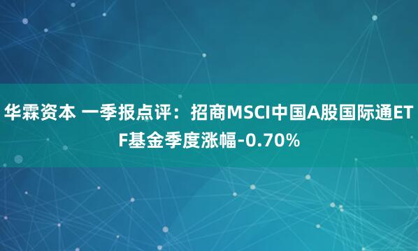 华霖资本 一季报点评：招商MSCI中国A股国际通ETF基金季度涨幅-0.70%