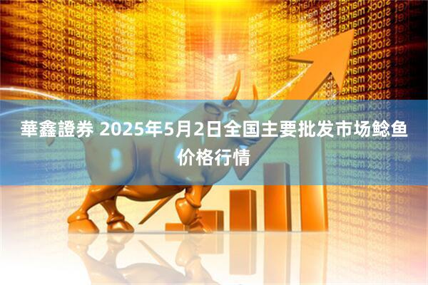 華鑫證券 2025年5月2日全国主要批发市场鲶鱼价格行情