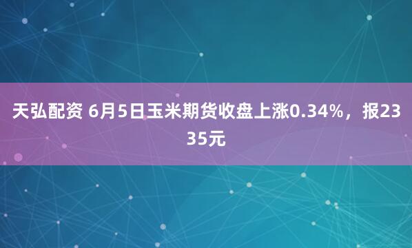 天弘配资 6月5日玉米期货收盘上涨0.34%，报2335元