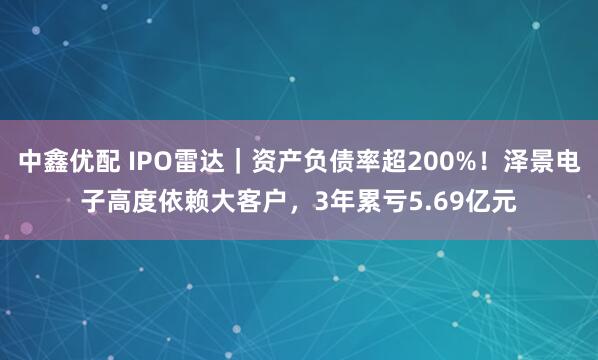 中鑫优配 IPO雷达｜资产负债率超200%！泽景电子高度依赖大客户，3年累亏5.69亿元