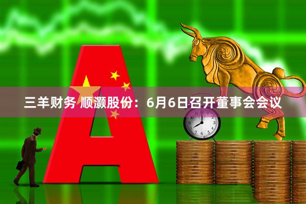 三羊财务 顺灏股份：6月6日召开董事会会议