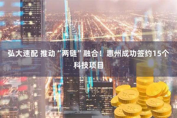 弘大速配 推动“两链”融合！惠州成功签约15个科技项目