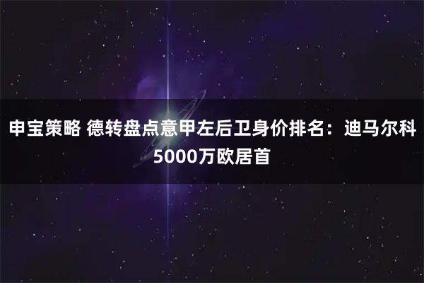 申宝策略 德转盘点意甲左后卫身价排名：迪马尔科5000万欧居首