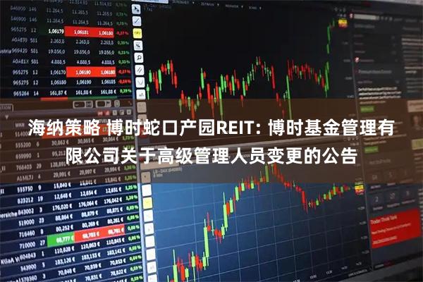 海纳策略 博时蛇口产园REIT: 博时基金管理有限公司关于高级管理人员变更的公告