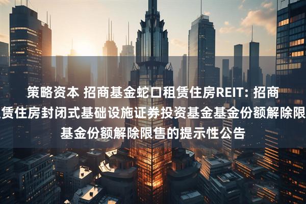 策略资本 招商基金蛇口租赁住房REIT: 招商基金招商蛇口租赁住房封闭式基础设施证券投资基金基金份额解除限售的提示性公告
