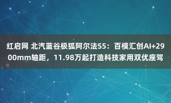 红启网 北汽蓝谷极狐阿尔法S5：百模汇创AI+2900mm轴距，11.98万起打造科技家用双优座驾