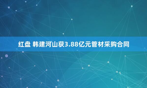 红盘 韩建河山获3.88亿元管材采购合同