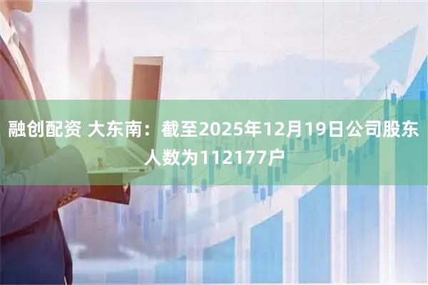 融创配资 大东南：截至2025年12月19日公司股东人数为112177户