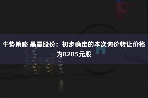 牛势策略 晶晨股份：初步确定的本次询价转让价格为8285元股