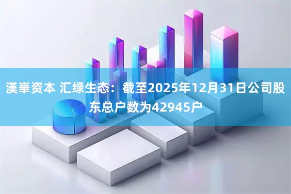 漢崋资本 汇绿生态：截至2025年12月31日公司股东总户数为42945户