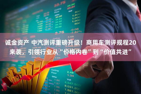 诚金资产 中汽测评重磅升级！商用车测评规程20来袭，引领行业从“价格内卷”到“价值共进”