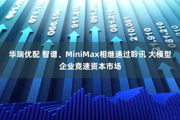 华瑞优配 智谱、MiniMax相继通过聆讯 大模型企业竞速资本市场
