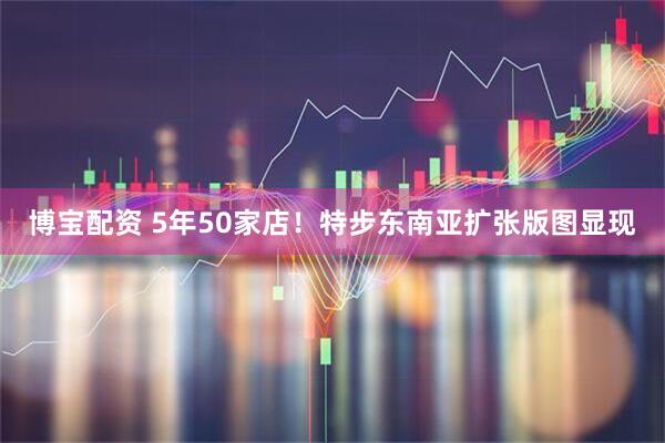 博宝配资 5年50家店！特步东南亚扩张版图显现