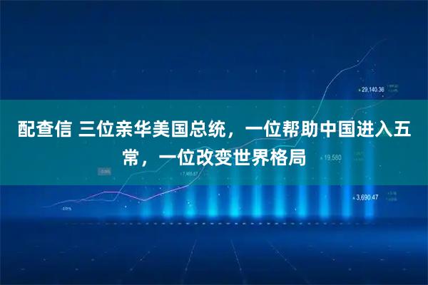配查信 三位亲华美国总统，一位帮助中国进入五常，一位改变世界格局