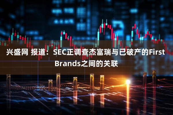 兴盛网 报道：SEC正调查杰富瑞与已破产的First Brands之间的关联