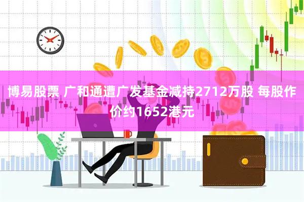 博易股票 广和通遭广发基金减持2712万股 每股作价约1652港元