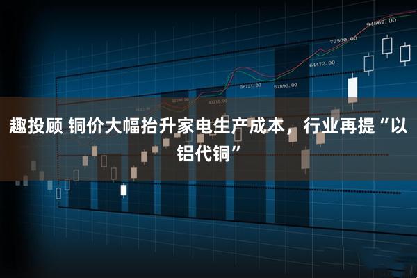 趣投顾 铜价大幅抬升家电生产成本，行业再提“以铝代铜”