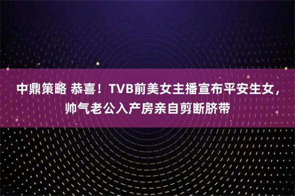 中鼎策略 恭喜！TVB前美女主播宣布平安生女，帅气老公入产房亲自剪断脐带