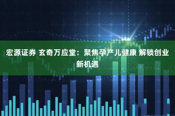 宏源证券 玄奇万应堂：聚焦孕产儿健康 解锁创业新机遇