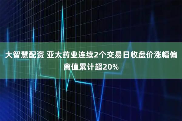 大智慧配资 亚太药业连续2个交易日收盘价涨幅偏离值累计超20%