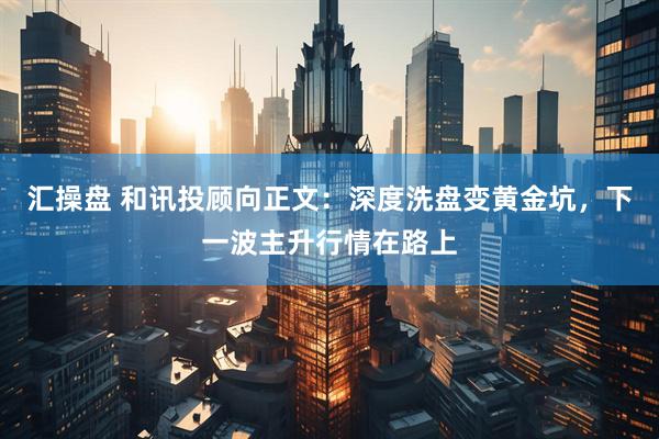 汇操盘 和讯投顾向正文：深度洗盘变黄金坑，下一波主升行情在路上