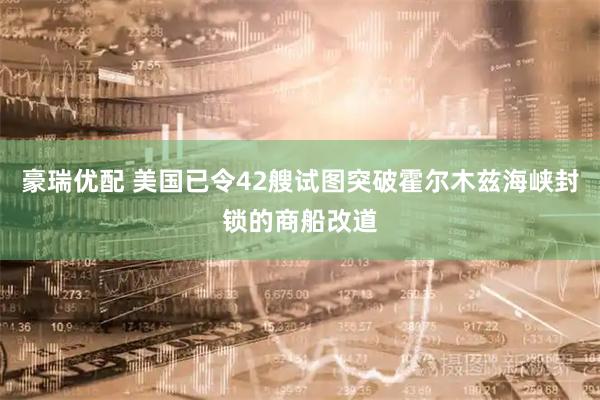 豪瑞优配 美国已令42艘试图突破霍尔木兹海峡封锁的商船改道