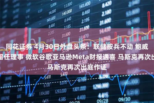 同花证券 4月30日外盘头条：联储按兵不动 鲍威尔称将留任理事 微软谷歌亚马逊Meta财报遇喜 马斯克再次出庭作证