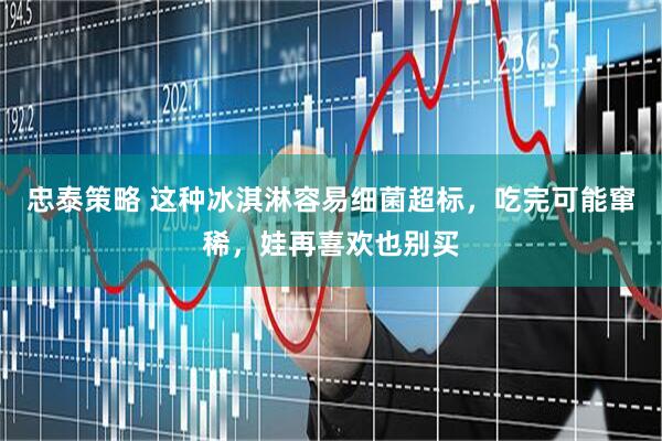 忠泰策略 这种冰淇淋容易细菌超标，吃完可能窜稀，娃再喜欢也别买