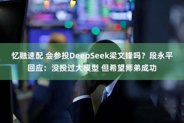 忆融速配 会参投DeepSeek梁文锋吗？段永平回应：没投过大模型 但希望师弟成功