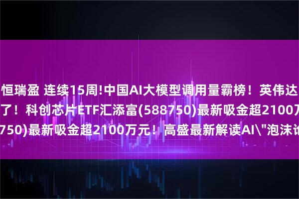恒瑞盈 连续15周!中国AI大模型调用量霸榜！英伟达5000亿AI基建计划来了！科创芯片ETF汇添富(588750)最新吸金超2100万元！高盛最新解读AI＂泡沫论＂