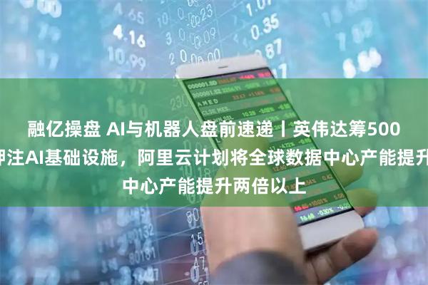 融亿操盘 AI与机器人盘前速递丨英伟达筹5000亿美元押注AI基础设施，阿里云计划将全球数据中心产能提升两倍以上